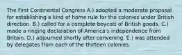 The First Continental Congress A.) adopted a moderate proposal for establishing a kind of home rule for the colonies under British direction. B.) called for a complete boycott of British goods. C.) made a ringing declaration of America's independence from Britain. D.) adjourned shortly after convening. E.) was attended by delegates from each of the thirteen colonies.