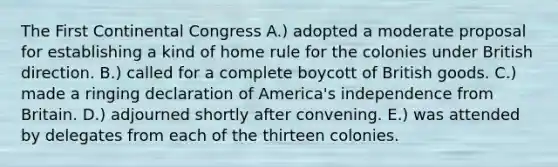 The First Continental Congress A.) adopted a moderate proposal for establishing a kind of home rule for the colonies under British direction. B.) called for a complete boycott of British goods. C.) made a ringing declaration of America's independence from Britain. D.) adjourned shortly after convening. E.) was attended by delegates from each of the thirteen colonies.