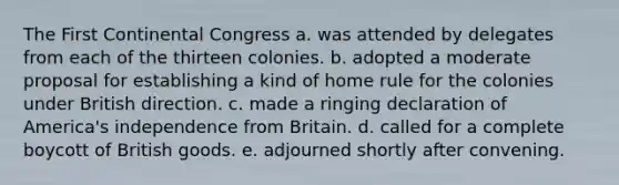 The First Continental Congress a. was attended by delegates from each of the thirteen colonies. b. adopted a moderate proposal for establishing a kind of home rule for the colonies under British direction. c. made a ringing declaration of America's independence from Britain. d. called for a complete boycott of British goods. e. adjourned shortly after convening.