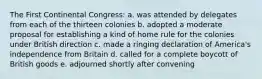 The First Continental Congress: a. was attended by delegates from each of the thirteen colonies b. adopted a moderate proposal for establishing a kind of home rule for the colonies under British direction c. made a ringing declaration of America's independence from Britain d. called for a complete boycott of British goods e. adjourned shortly after convening