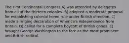 The First Continental Congress A) was attended by delegates from all of the thirteen colonies. B) adopted a moderate proposal for establishing colonial home rule under British direction. C) made a ringing declaration of America's independence from Britain. D) called for a complete boycott of British goods. E) brought George Washington to the fore as the most prominent anti-British radical.