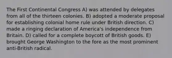 The First Continental Congress A) was attended by delegates from all of the thirteen colonies. B) adopted a moderate proposal for establishing colonial home rule under British direction. C) made a ringing declaration of America's independence from Britain. D) called for a complete boycott of British goods. E) brought George Washington to the fore as the most prominent anti-British radical.