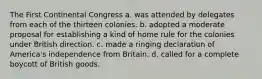 The First Continental Congress a. was attended by delegates from each of the thirteen colonies. b. adopted a moderate proposal for establishing a kind of home rule for the colonies under British direction. c. made a ringing declaration of America's independence from Britain. d. called for a complete boycott of British goods.