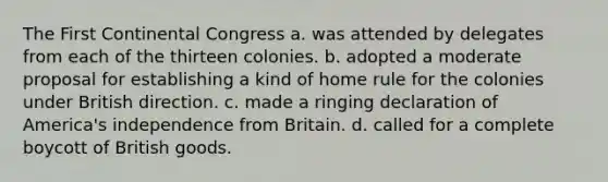 The First Continental Congress a. was attended by delegates from each of the thirteen colonies. b. adopted a moderate proposal for establishing a kind of home rule for the colonies under British direction. c. made a ringing declaration of America's independence from Britain. d. called for a complete boycott of British goods.