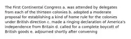 The First Continental Congress a. was attended by delegates from each of the thirteen colonies b. adopted a moderate proposal for establishing a kind of home rule for the colonies under British direction c. made a ringing declaration of America's independence from Britain d. called for a complete boycott of British goods e. adjourned shortly after convening