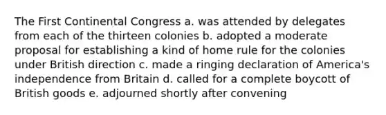 The First Continental Congress a. was attended by delegates from each of the thirteen colonies b. adopted a moderate proposal for establishing a kind of home rule for the colonies under British direction c. made a ringing declaration of America's independence from Britain d. called for a complete boycott of British goods e. adjourned shortly after convening