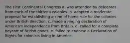 The First Continental Congress a. was attended by delegates from each of the thirteen colonies. b. adopted a moderate proposal for establishing a kind of home rule for the colonies under British direction. c. made a ringing declaration of America's independence from Britain. d. called for a complete boycott of British goods. e. failed to endorse a Declaration of Rights for colonists living in America.