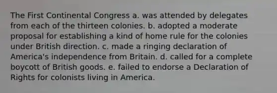 The First Continental Congress a. was attended by delegates from each of the thirteen colonies. b. adopted a moderate proposal for establishing a kind of home rule for the colonies under British direction. c. made a ringing declaration of America's independence from Britain. d. called for a complete boycott of British goods. e. failed to endorse a Declaration of Rights for colonists living in America.