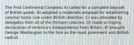 The First Continental Congress A) called for a complete boycott of British goods. B) adopted a moderate proposal for establishing colonial home rule under British direction. C) was attended by delegates from all of the thirteen colonies. D) made a ringing declaration of America's independence from Britain. E) brought George Washington to the fore as the most prominent anti-British radical.