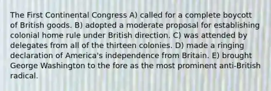 The First Continental Congress A) called for a complete boycott of British goods. B) adopted a moderate proposal for establishing colonial home rule under British direction. C) was attended by delegates from all of the thirteen colonies. D) made a ringing declaration of America's independence from Britain. E) brought George Washington to the fore as the most prominent anti-British radical.