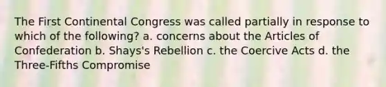 The First Continental Congress was called partially in response to which of the following? a. concerns about the Articles of Confederation b. Shays's Rebellion c. the Coercive Acts d. the Three-Fifths Compromise