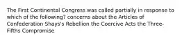 The First Continental Congress was called partially in response to which of the following? concerns about the Articles of Confederation Shays's Rebellion the Coercive Acts the Three-Fifths Compromise