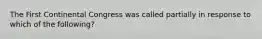 The First Continental Congress was called partially in response to which of the following?