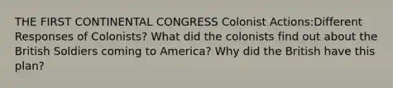 THE FIRST CONTINENTAL CONGRESS Colonist Actions:Different Responses of Colonists? What did the colonists find out about the British Soldiers coming to America? Why did the British have this plan?