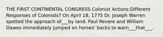 THE FIRST CONTINENTAL CONGRESS Colonist Actions:Different Responses of Colonists? On April 18, 1775 Dr. Joseph Warren spotted the approach of___by land. Paul Revere and William Dawes immediately jumped on horses' backs to warn___that___.