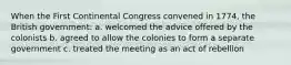 When the First Continental Congress convened in 1774, the British government: a. welcomed the advice offered by the colonists b. agreed to allow the colonies to form a separate government c. treated the meeting as an act of rebellion