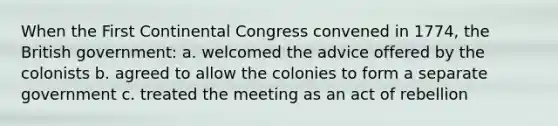 When the First Continental Congress convened in 1774, the British government: a. welcomed the advice offered by the colonists b. agreed to allow the colonies to form a separate government c. treated the meeting as an act of rebellion