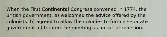 When the First Continental Congress convened in 1774, the British government: a) welcomed the advice offered by the colonists. b) agreed to allow the colonies to form a separate government. c) treated the meeting as an act of rebellion.