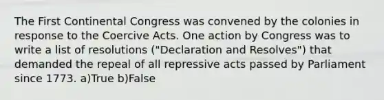 The First Continental Congress was convened by the colonies in response to the Coercive Acts. One action by Congress was to write a list of resolutions ("Declaration and Resolves") that demanded the repeal of all repressive acts passed by Parliament since 1773. a)True b)False