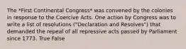 The *First Continental Congress* was convened by the colonies in response to the Coercive Acts. One action by Congress was to write a list of resolutions ("Declaration and Resolves") that demanded the repeal of all repressive acts passed by Parliament since 1773. True False