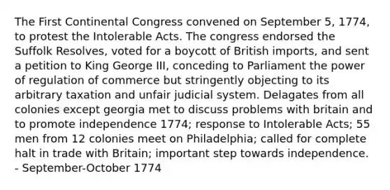 The First Continental Congress convened on September 5, 1774, to protest the Intolerable Acts. The congress endorsed the Suffolk Resolves, voted for a boycott of British imports, and sent a petition to King George III, conceding to Parliament the power of regulation of commerce but stringently objecting to its arbitrary taxation and unfair judicial system. Delagates from all colonies except georgia met to discuss problems with britain and to promote independence 1774; response to Intolerable Acts; 55 men from 12 colonies meet on Philadelphia; called for complete halt in trade with Britain; important step towards independence. - September-October 1774