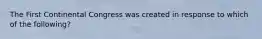 The First Continental Congress was created in response to which of the following?