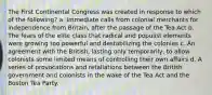 The First Continental Congress was created in response to which of the following? a. Immediate calls from colonial merchants for independence from Britain, after the passage of the Tea Act b. The fears of the elite class that radical and populist elements were growing too powerful and destabilizing the colonies c. An agreement with the British, lasting only temporarily, to allow colonists some limited means of controlling their own affairs d. A series of provocations and retaliations between the British government and colonists in the wake of the Tea Act and the Boston Tea Party.