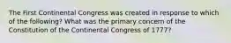 The First Continental Congress was created in response to which of the following? What was the primary concern of the Constitution of the Continental Congress of 1777?