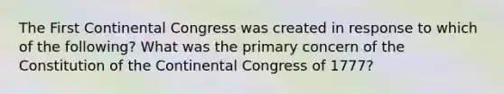 The First Continental Congress was created in response to which of the following? What was the primary concern of the Constitution of the Continental Congress of 1777?