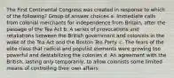 The First Continental Congress was created in response to which of the following? Group of answer choices a. Immediate calls from colonial merchants for independence from Britain, after the passage of the Tea Act b. A series of provocations and retaliations between the British government and colonists in the wake of the Tea Act and the Boston Tea Party. c. The fears of the elite class that radical and populist elements were growing too powerful and destabilizing the colonies d. An agreement with the British, lasting only temporarily, to allow colonists some limited means of controlling their own affairs