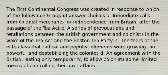 The First Continental Congress was created in response to which of the following? Group of answer choices a. Immediate calls from colonial merchants for independence from Britain, after the passage of the Tea Act b. A series of provocations and retaliations between the British government and colonists in the wake of the Tea Act and the Boston Tea Party. c. The fears of the elite class that radical and populist elements were growing too powerful and destabilizing the colonies d. An agreement with the British, lasting only temporarily, to allow colonists some limited means of controlling their own affairs