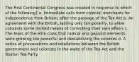 The First Continental Congress was created in response to which of the following? a. Immediate calls from colonial merchants for independence from Britain, after the passage of the Tea Act b. An agreement with the British, lasting only temporarily, to allow colonists some limited means of controlling their own affairs c. The fears of the elite class that radical and populist elements were growing too powerful and destabilizing the colonies d. A series of provocations and retaliations between the British government and colonists in the wake of the Tea Act and the Boston Tea Party.