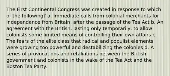 The First Continental Congress was created in response to which of the following? a. Immediate calls from colonial merchants for independence from Britain, after the passage of the Tea Act b. An agreement with the British, lasting only temporarily, to allow colonists some limited means of controlling their own affairs c. The fears of the elite class that radical and populist elements were growing too powerful and destabilizing the colonies d. A series of provocations and retaliations between the British government and colonists in the wake of the Tea Act and the Boston Tea Party.