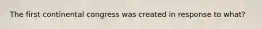 The first continental congress was created in response to what?