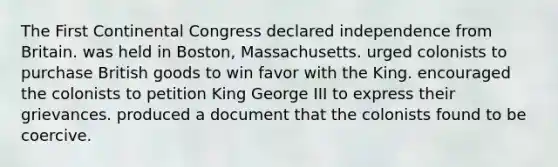 The <a href='https://www.questionai.com/knowledge/kyo2jHaCg4-first-continental-congress' class='anchor-knowledge'>first continental congress</a> declared independence from Britain. was held in Boston, Massachusetts. urged colonists to purchase British goods to win favor with the King. encouraged the colonists to petition King George III to express their grievances. produced a document that the colonists found to be coercive.