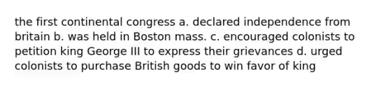 the first continental congress a. declared independence from britain b. was held in Boston mass. c. encouraged colonists to petition king George III to express their grievances d. urged colonists to purchase British goods to win favor of king