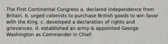 The First Continental Congress a. declared independence from Britain. b. urged colonists to purchase British goods to win favor with the King. c. developed a declaration of rights and grievances. d. established an army & appointed George Washington as Commander in Chief.