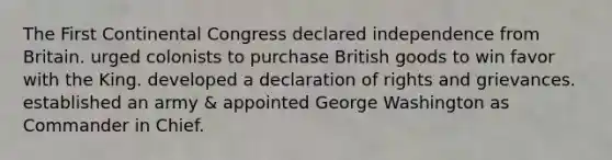 The First Continental Congress declared independence from Britain. urged colonists to purchase British goods to win favor with the King. developed a declaration of rights and grievances. established an army & appointed George Washington as Commander in Chief.