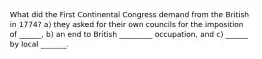 What did the First Continental Congress demand from the British in 1774? a) they asked for their own councils for the imposition of ______, b) an end to British _________ occupation, and c) ______ by local _______.