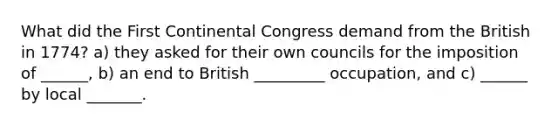 What did the First Continental Congress demand from the British in 1774? a) they asked for their own councils for the imposition of ______, b) an end to British _________ occupation, and c) ______ by local _______.