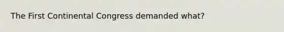 The First Continental Congress demanded what?