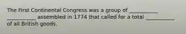 The First Continental Congress was a group of ___________ ___________ assembled in 1774 that called for a total ___________ of all British goods.