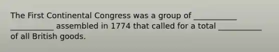 The First Continental Congress was a group of ___________ ___________ assembled in 1774 that called for a total ___________ of all British goods.