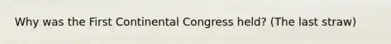 Why was the First Continental Congress held? (The last straw)