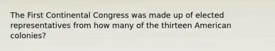 The First Continental Congress was made up of elected representatives from how many of the thirteen American colonies?