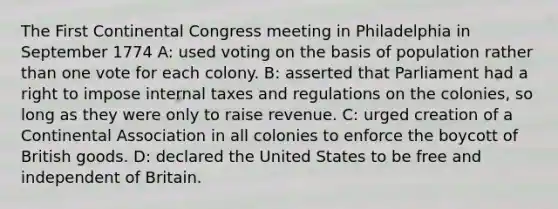 The First Continental Congress meeting in Philadelphia in September 1774 A: used voting on the basis of population rather than one vote for each colony. B: asserted that Parliament had a right to impose internal taxes and regulations on the colonies, so long as they were only to raise revenue. C: urged creation of a Continental Association in all colonies to enforce the boycott of British goods. D: declared the United States to be free and independent of Britain.