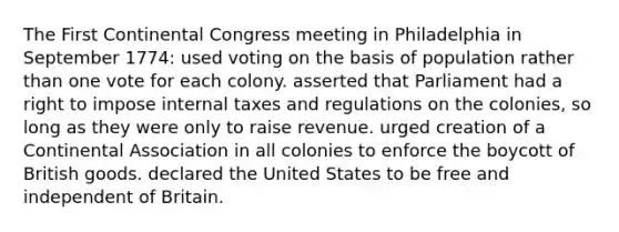 The First Continental Congress meeting in Philadelphia in September 1774: used voting on the basis of population rather than one vote for each colony. asserted that Parliament had a right to impose internal taxes and regulations on the colonies, so long as they were only to raise revenue. urged creation of a Continental Association in all colonies to enforce the boycott of British goods. declared the United States to be free and independent of Britain.