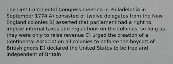 The First Continental Congress meeting in Philadelphia in September 1774 A) consisted of twelve delegates from the New England colonies B) asserted that parliament had a right to impose internal taxes and regulations on the colonies, so long as they were only to raise revenue C) urged the creation of a Continental Association all colonies to enforce the boycott of British goods D) declared the United States to be free and independent of Britain