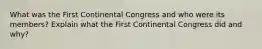 What was the First Continental Congress and who were its members? Explain what the First Continental Congress did and why?