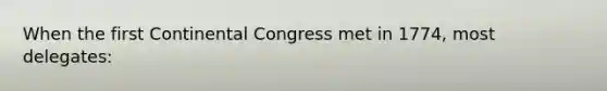 When the first Continental Congress met in 1774, most delegates: